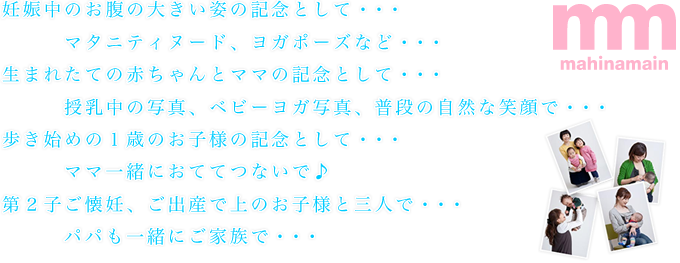 妊娠中のお腹の大きい姿の記念として・・・マタニティヌード、ヨガポーズなど・・・生まれたての赤ちゃんとママの記念として・・・授乳中の写真、ベビーヨガ写真、普段の自然な笑顔で・・・歩き始めの1歳のお子様の記念として・・・ママ一緒におててつないで♪第2子ご懐妊、ご出産で上のお子様と三人で・・・パパも一緒にご家族で・・・